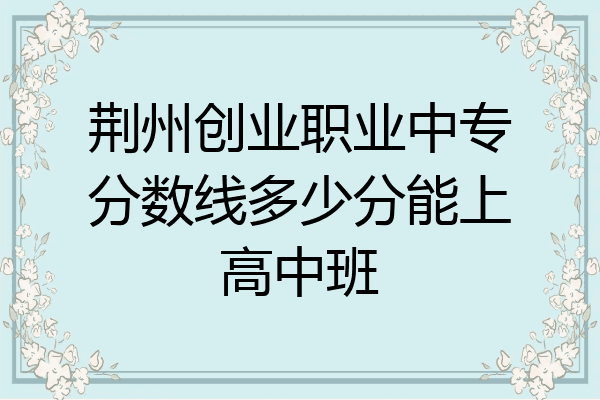 荆州创业职业中专分数线多少分能上高中班