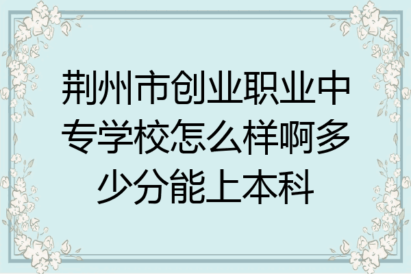 荆州市创业职业中专学校怎么样啊多少分能上本科