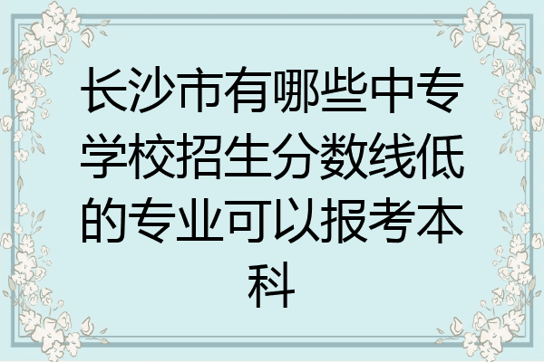 长沙市有哪些中专学校招生分数线低的专业可以报考本科