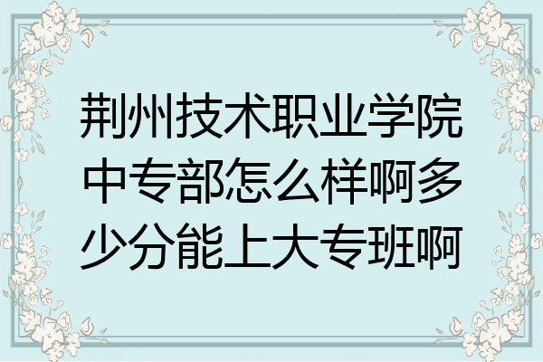 荆州技术职业学院中专部怎么样啊多少分能上大专班啊