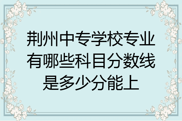 荆州中专学校专业有哪些科目分数线是多少分能上
