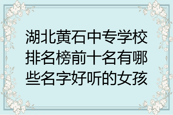 湖北黄石中专学校排名榜前十名有哪些名字好听的女孩