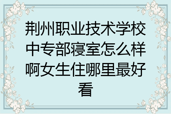 荆州职业技术学校中专部寝室怎么样啊女生住哪里最好看