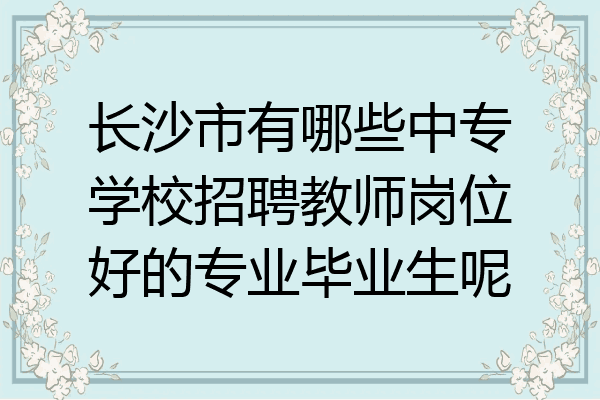 长沙市有哪些中专学校招聘教师岗位好的专业毕业生呢