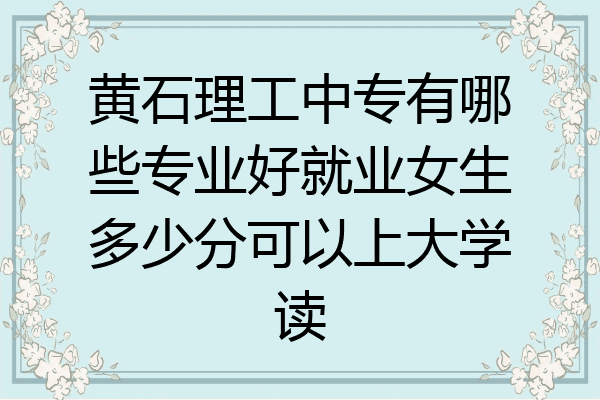 黄石理工中专有哪些专业好就业女生多少分可以上大学读