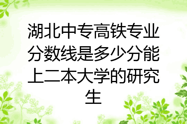 湖北中专高铁专业分数线是多少分能上二本大学的研究生