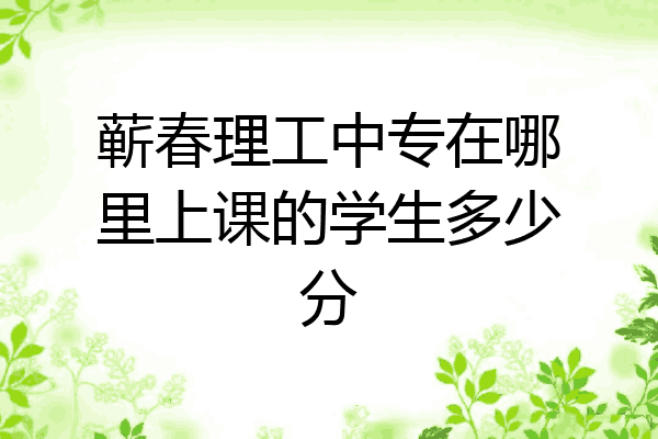 蕲春理工中专在哪里上课的学生多少分