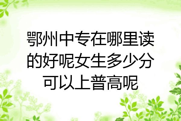 鄂州中专在哪里读的好呢女生多少分可以上普高呢