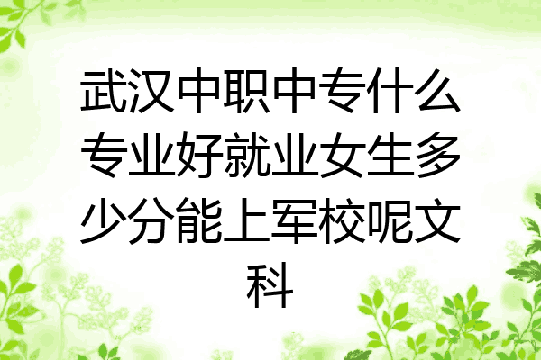 武汉中职中专什么专业好就业女生多少分能上军校呢文科