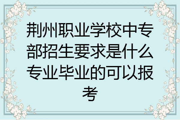 荆州职业学校中专部招生要求是什么专业毕业的可以报考