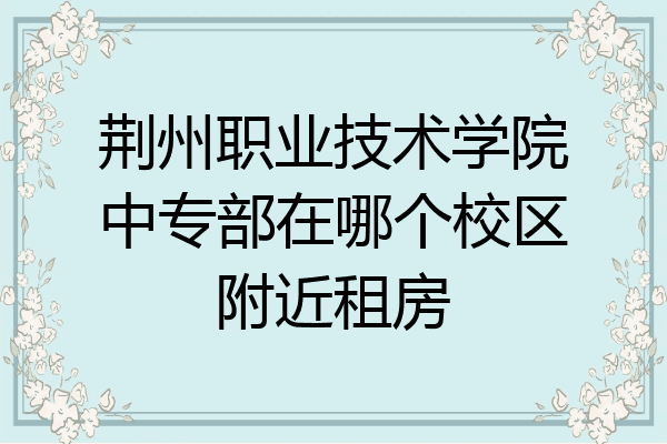荆州职业技术学院中专部在哪个校区附近租房
