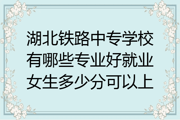 湖北铁路中专学校有哪些专业好就业女生多少分可以上