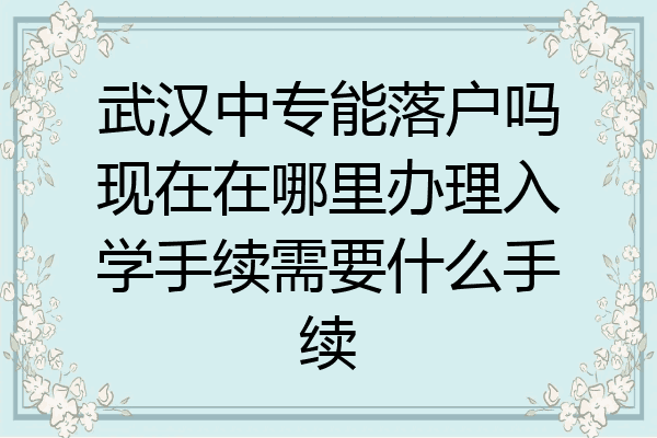 武汉中专能落户吗现在在哪里办理入学手续需要什么手续