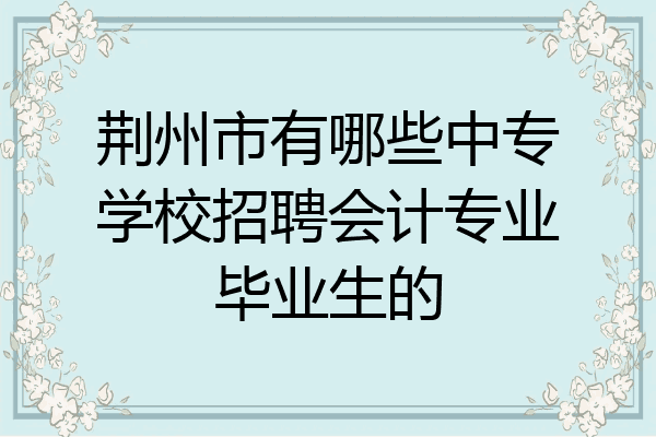 荆州市有哪些中专学校招聘会计专业毕业生的