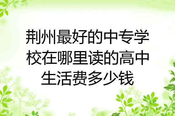荆州最好的中专学校在哪里读的高中生活费多少钱