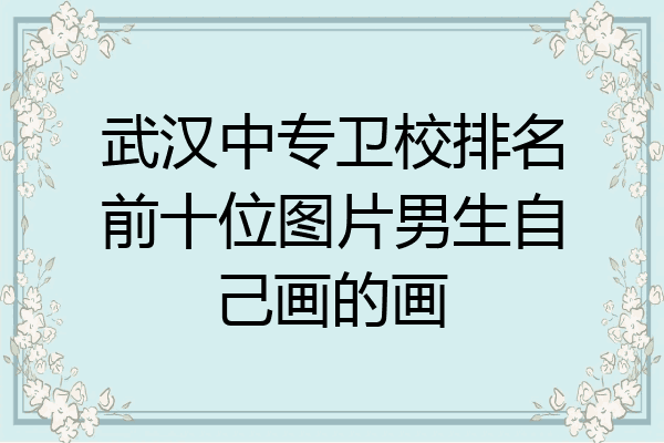 武汉中专卫校排名前十位图片男生自己画的画