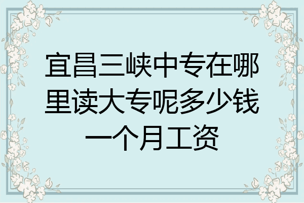 宜昌三峡中专在哪里读大专呢多少钱一个月工资