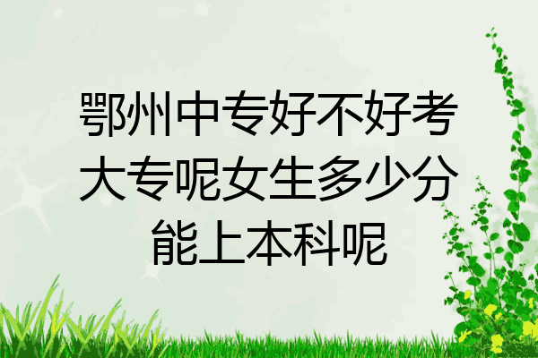 鄂州中专好不好考大专呢女生多少分能上本科呢