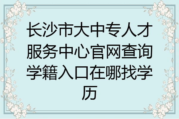 长沙市大中专人才服务中心官网查询学籍入口在哪找学历