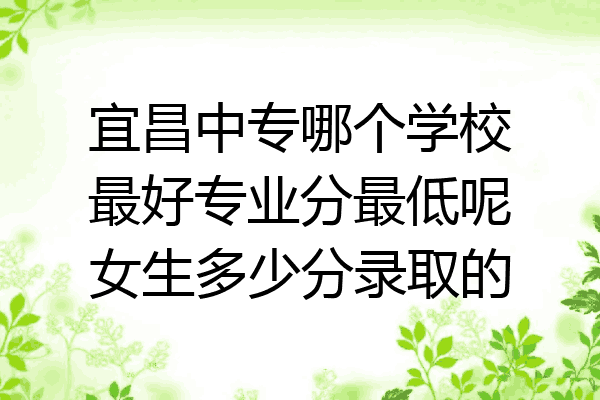宜昌中专哪个学校最好专业分最低呢女生多少分录取的