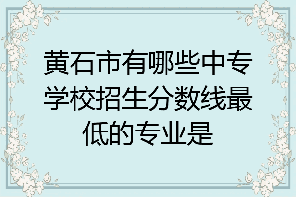 黄石市有哪些中专学校招生分数线最低的专业是