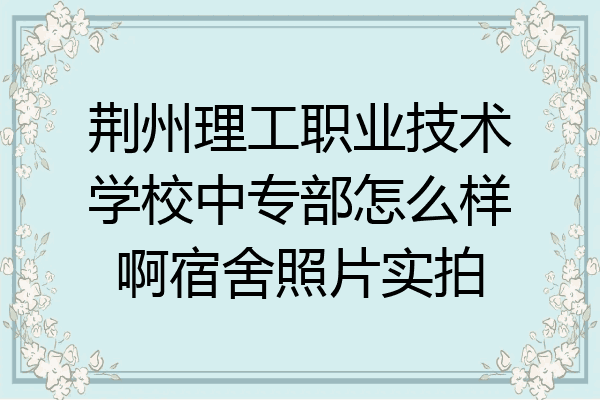 荆州理工职业技术学校中专部怎么样啊宿舍照片实拍