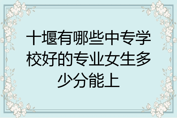 十堰有哪些中专学校好的专业女生多少分能上
