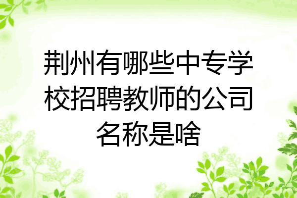 荆州有哪些中专学校招聘教师的公司名称是啥