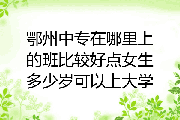 鄂州中专在哪里上的班比较好点女生多少岁可以上大学