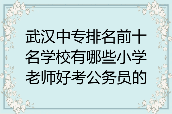 武汉中专排名前十名学校有哪些小学老师好考公务员的