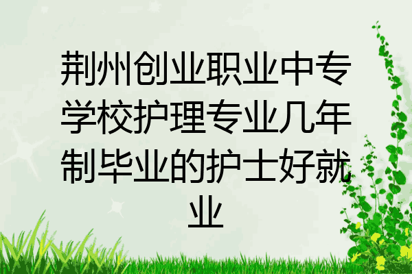 荆州创业职业中专学校护理专业几年制毕业的护士好就业