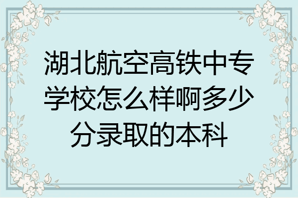 湖北航空高铁中专学校怎么样啊多少分录取的本科