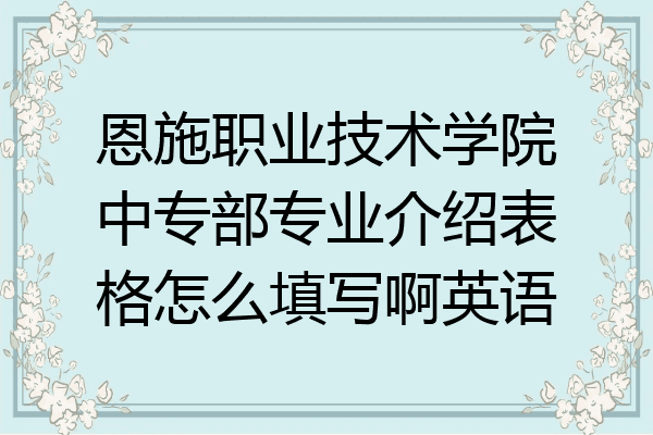 恩施职业技术学院中专部专业介绍表格怎么填写啊英语