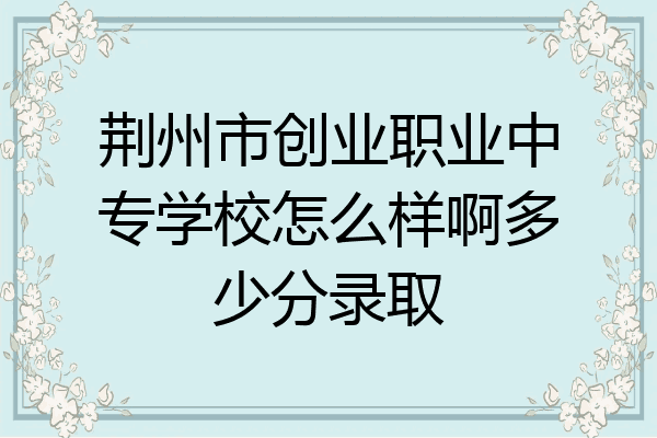 荆州市创业职业中专学校怎么样啊多少分录取