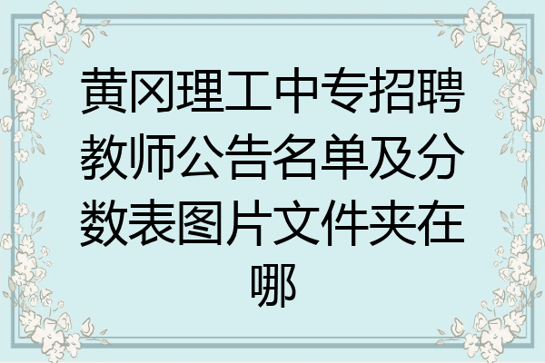 黄冈理工中专招聘教师公告名单及分数表图片文件夹在哪