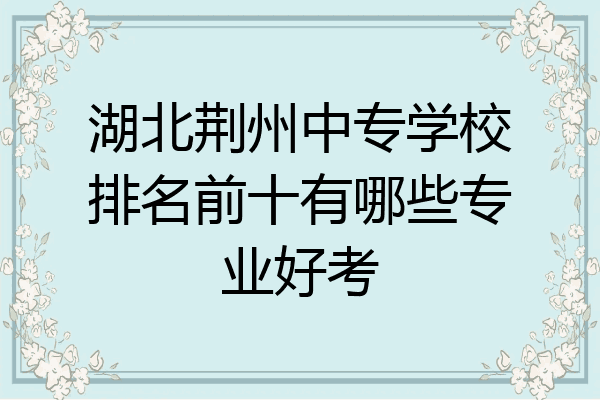 湖北荆州中专学校排名前十有哪些专业好考