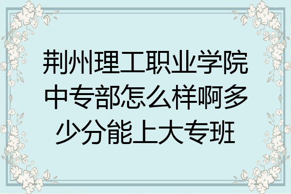 荆州理工职业学院中专部怎么样啊多少分能上大专班