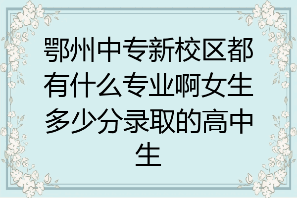 鄂州中专新校区都有什么专业啊女生多少分录取的高中生