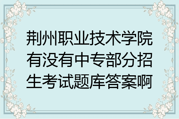 荆州职业技术学院有没有中专部分招生考试题库答案啊