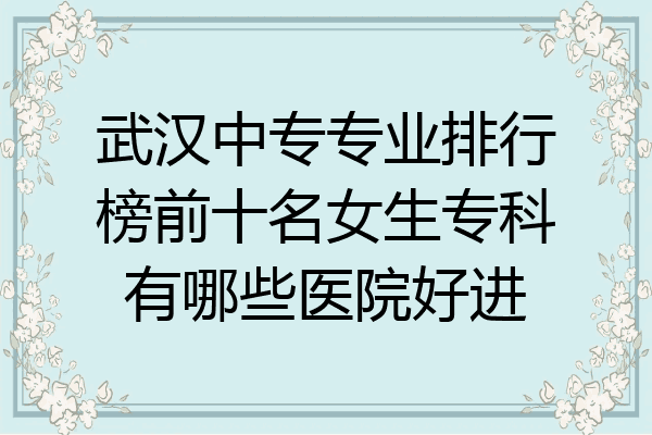 武汉中专专业排行榜前十名女生专科有哪些医院好进