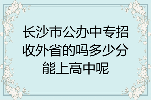 长沙市公办中专招收外省的吗多少分能上高中呢