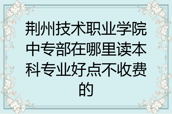 荆州技术职业学院中专部在哪里读本科专业好点不收费的