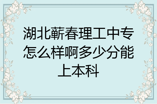 湖北蕲春理工中专怎么样啊多少分能上本科