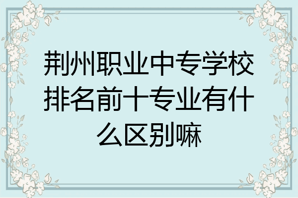 荆州职业中专学校排名前十专业有什么区别嘛