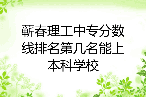 蕲春理工中专分数线排名第几名能上本科学校