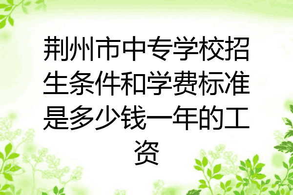 荆州市中专学校招生条件和学费标准是多少钱一年的工资