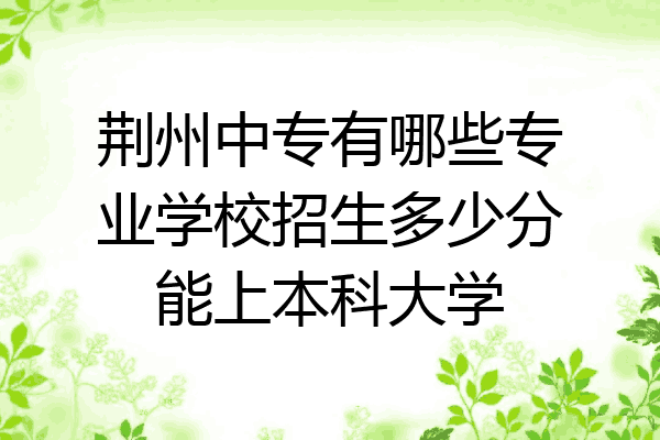 荆州中专有哪些专业学校招生多少分能上本科大学