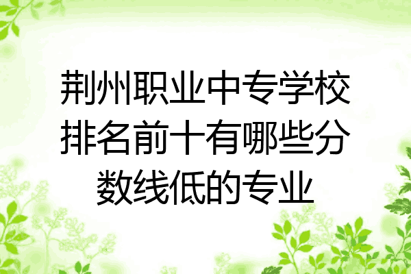 荆州职业中专学校排名前十有哪些分数线低的专业