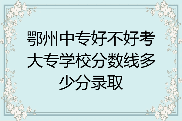 鄂州中专好不好考大专学校分数线多少分录取
