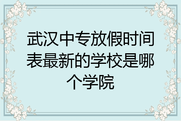武汉中专放假时间表最新的学校是哪个学院